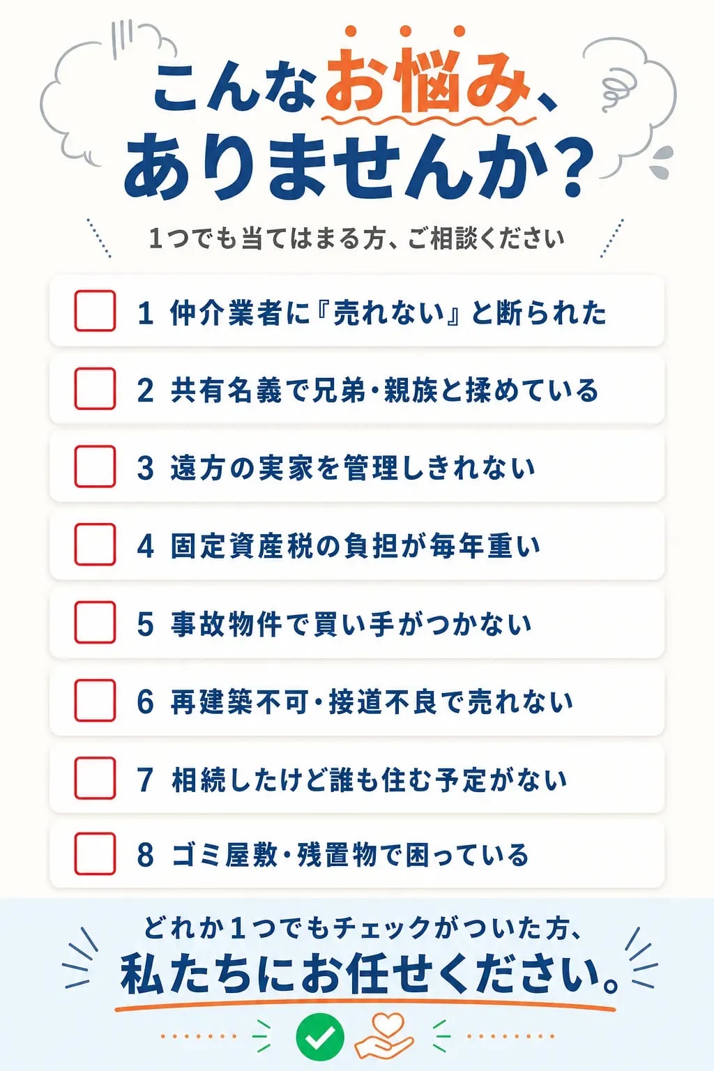 こんなお悩み、ありませんか?1つでも当てはまる方、ご相談ください。1.仲介業者に「売れない」と断られた、2.共有名義で兄弟・親族と揉めている、3.遠方の実家を管理しきれない、4.固定資産税の負担が毎年重い、5.事故物件で買い手がつかない、6.再建築不可・接道不良で売れない、7.相続したけど誰も住む予定がない、8.ゴミ屋敷・残置物で困っている。どれか1つでもチェックがついた方、私たちにお任せください。